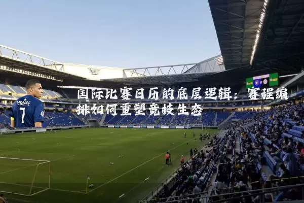 国际比赛日历的底层逻辑:赛程编排如何重塑竞技生态