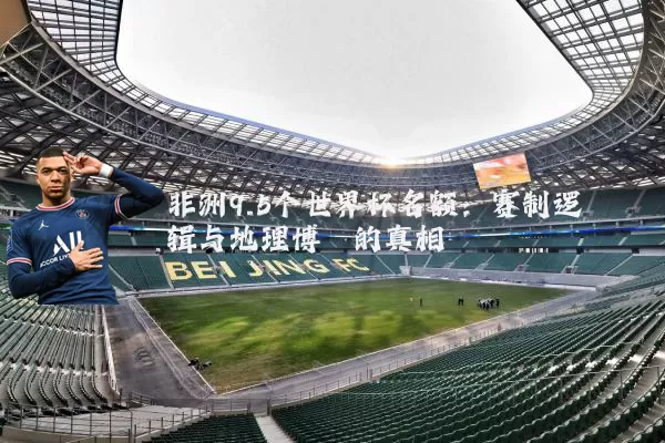 非洲9.5个世界杯名额：赛制逻辑与地理博弈的真相